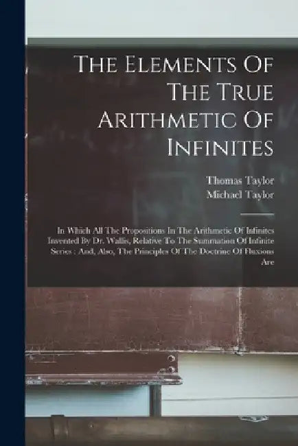 The Elements Of The True Arithmetic Of Infinites: In Which All The Propositions In The Arithmetic Of Infinites Invented By Dr. Wallis, Relative To The by Thomas Taylor
