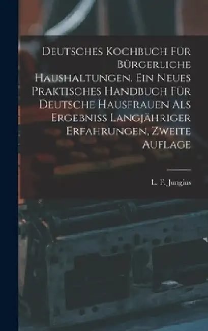 Deutsches Kochbuch für bürgerliche Haushaltungen. Ein neues praktisches Handbuch für Deutsche Hausfrauen als Ergebniß langjähriger Erfahrungen, Zweite by L. F. Jungius
