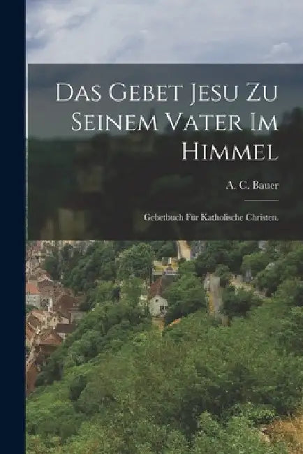 Das Gebet Jesu zu seinem Vater im Himmel: Gebetbuch für katholische Christen. by A. C. Bauer