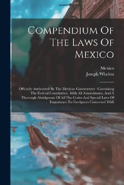 Compendium Of The Laws Of Mexico: Officially Authorized By The Mexican Government: Containing The Federal Constitution, With All Amendments, And A Tho by Joseph Wheless