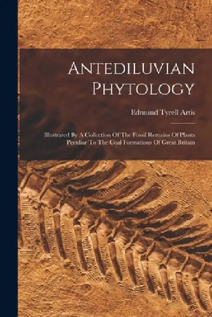 Antediluvian Phytology: Illustrated By A Collection Of The Fossil Remains Of Plants Peculiar To The Coal Formations Of Great Britain by Edmund Tyrell Artis