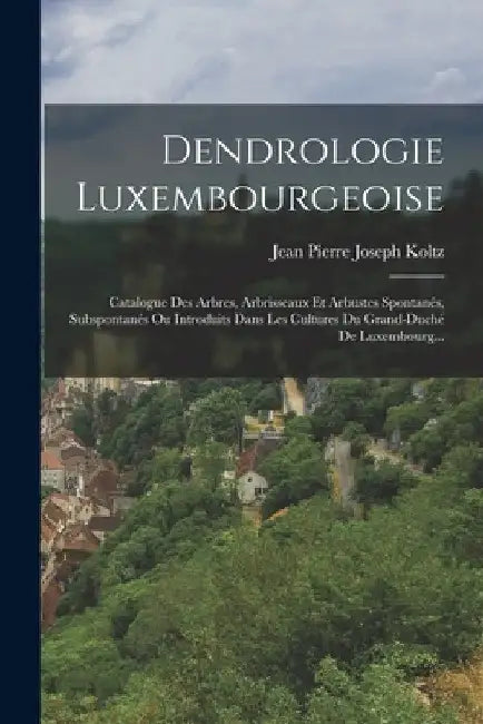 Dendrologie Luxembourgeoise: Catalogue Des Arbres, Arbrisseaux Et Arbustes Spontanés, Subspontanés Ou Introduits Dans Les Cultures Du Grand-duché D by Jean Pierre Joseph Koltz