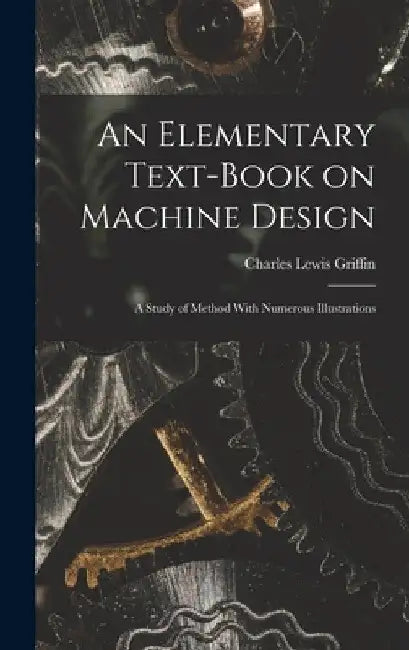 An Elementary Text-Book on Machine Design: A Study of Method With Numerous Illustrations by Charles Lewis Griffin