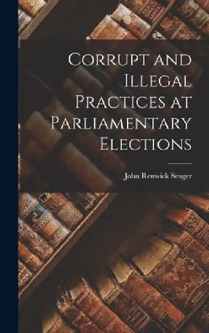 Corrupt and Illegal Practices at Parliamentary Elections by John Renwick Seager