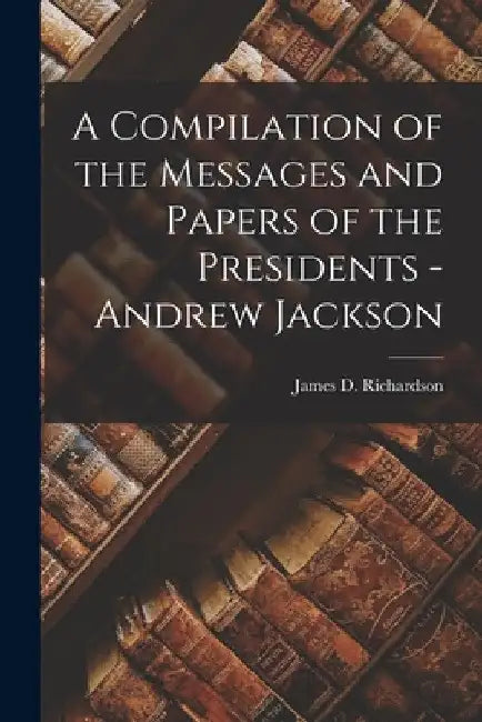 A Compilation of the Messages and Papers of the Presidents - Andrew Jackson by James D. Richardson
