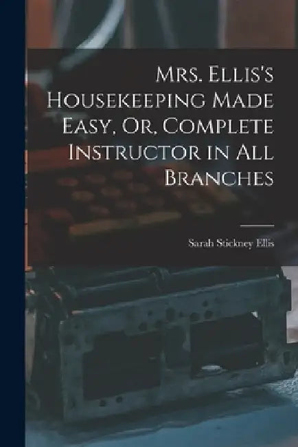 Mrs. Ellis's Housekeeping Made Easy, Or, Complete Instructor in All Branches by Sarah Stickney Ellis