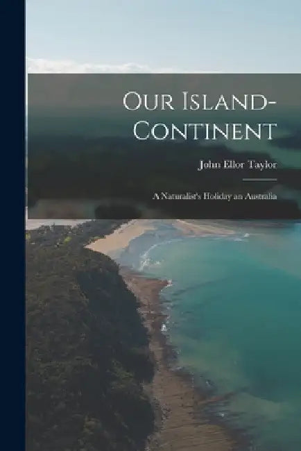 Our Island-Continent: A Naturalist's Holiday an Australia by John Ellor Taylor