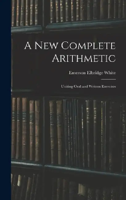 A New Complete Arithmetic: Uniting Oral and Written Exercises by Emerson Elbridge White