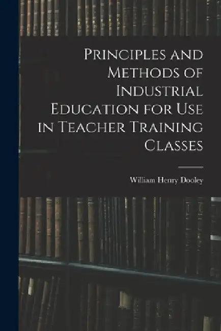 Principles and Methods of Industrial Education for Use in Teacher Training Classes by William Henry Dooley