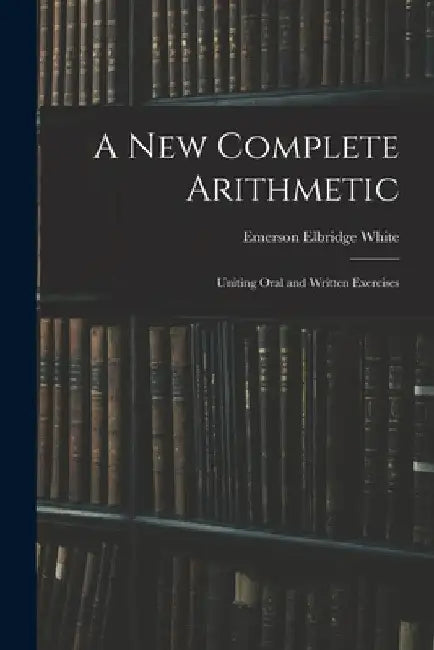 A New Complete Arithmetic: Uniting Oral and Written Exercises by Emerson Elbridge White