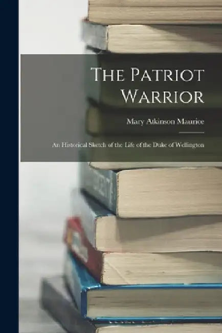 The Patriot Warrior: An Historical Sketch of the Life of the Duke of Wellington by Mary Atkinson Maurice