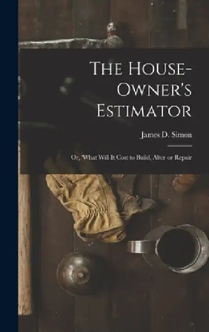 The House-Owner's Estimator; Or, 'What Will It Cost to Build, Alter or Repair by James D. Simon