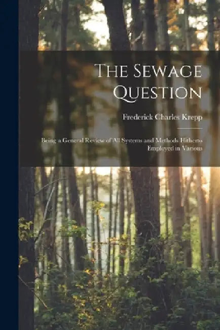 The Sewage Question: Being a General Review of All Systems and Methods Hitherto Employed in Various by Frederick Charles Krepp