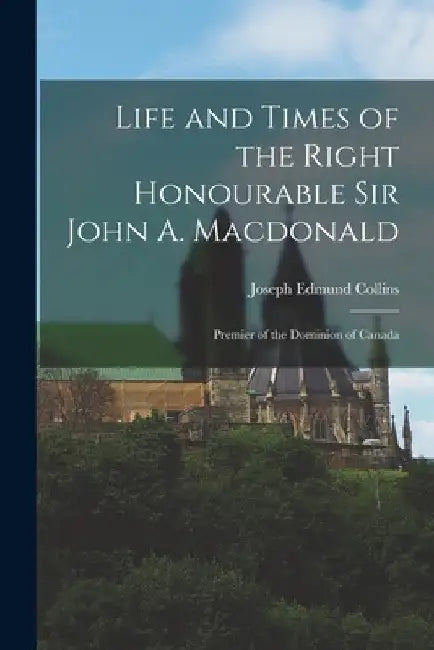 Life and Times of the Right Honourable Sir John A. Macdonald: Premier of the Dominion of Canada by Joseph Edmund Collins