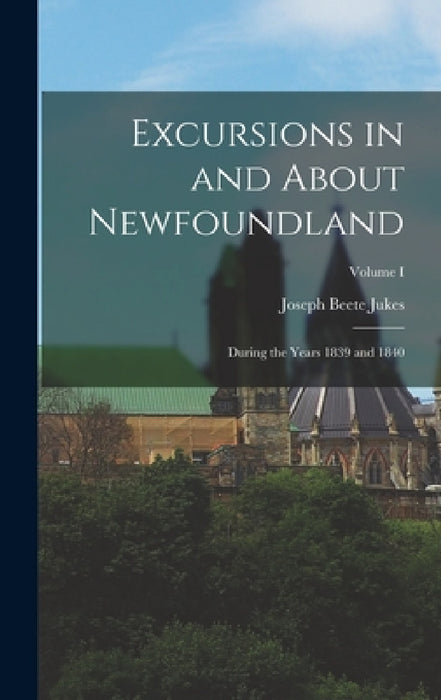 Excursions in and About Newfoundland: During the Years 1839 and 1840; Volume I by Joseph Beete Jukes