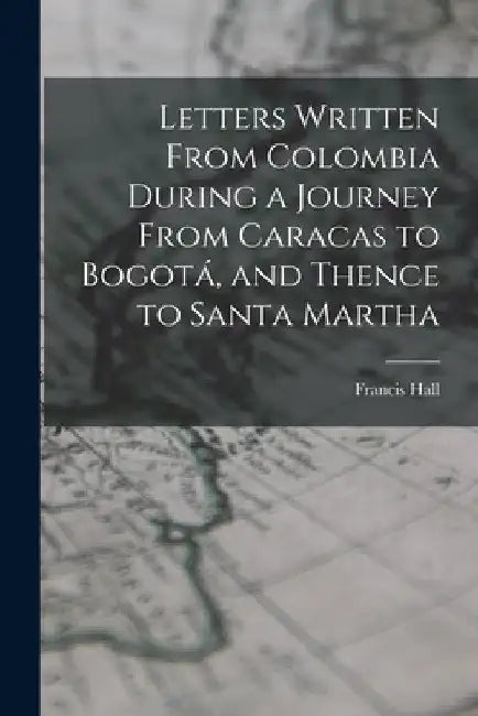 Letters Written From Colombia During a Journey From Caracas to Bogotá, and Thence to Santa Martha by Francis Hall
