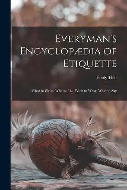 Everyman's Encyclopædia of Etiquette: What to Write, What to Do, What to Wear, What to Say by Emily Holt