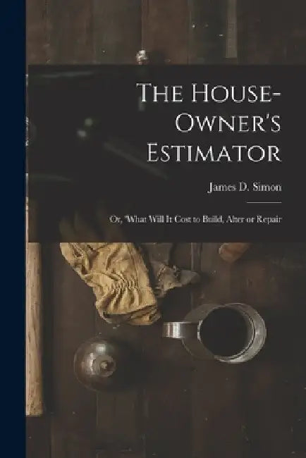 The House-Owner's Estimator; Or, 'What Will It Cost to Build, Alter or Repair by James D. Simon
