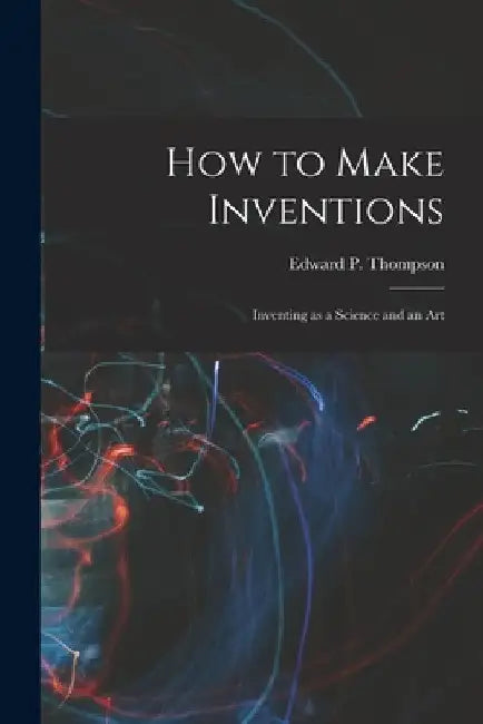 How to Make Inventions: Inventing as a Science and an Art by Edward P. Thompson