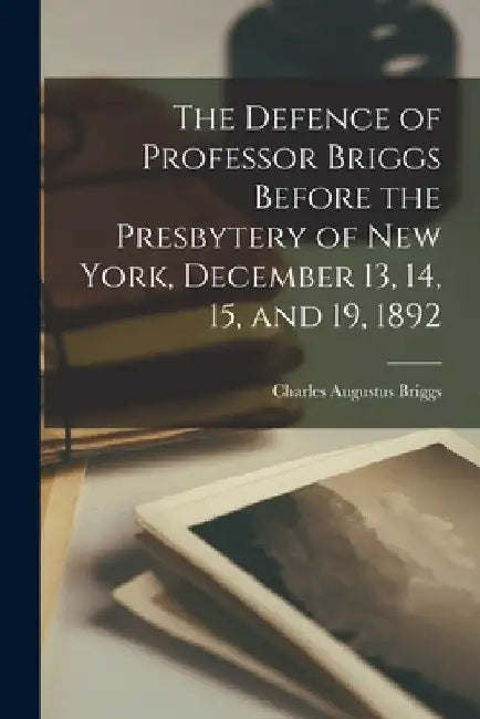 The Defence of Professor Briggs Before the Presbytery of New York, December 13, 14, 15, and 19, 1892 by Charles Augustus Briggs
