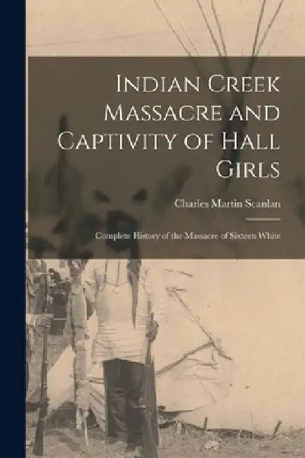 Indian Creek Massacre and Captivity of Hall Girls: Complete History of the Massacre of Sixteen White by Charles Martin Scanlan