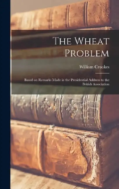 The Wheat Problem: Based on Remarks Made in the Presidential Address to the British Association by William Crookes