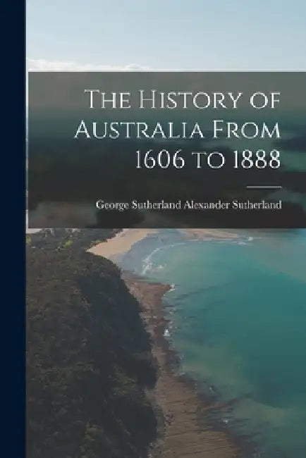The History of Australia From 1606 to 1888 by George Sutherland Alexan Sutherland