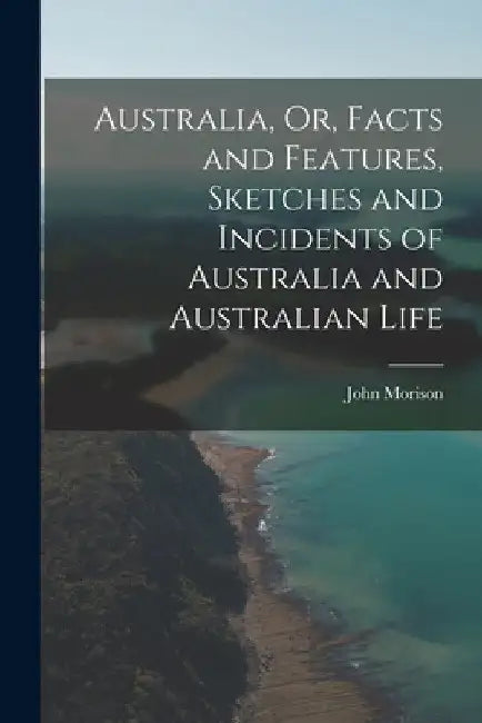 Australia, Or, Facts and Features, Sketches and Incidents of Australia and Australian Life by John Morison
