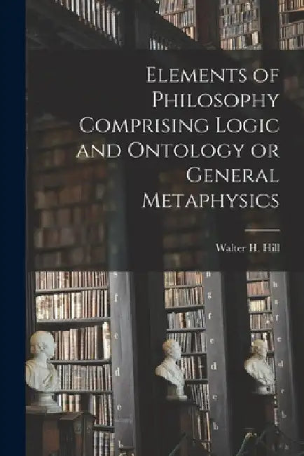 Elements of Philosophy Comprising Logic and Ontology or General Metaphysics by Hill Walter H. (Walter Henry)
