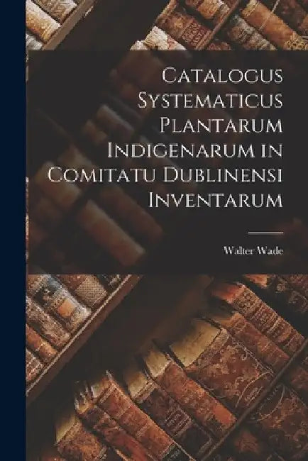 Catalogus Systematicus Plantarum Indigenarum in Comitatu Dublinensi Inventarum by Walter Wade