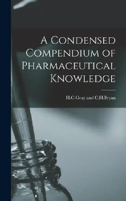 A Condensed Compendium of Pharmaceutical Knowledge by H. C. Gray And C. H. Bryan