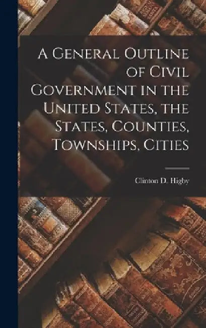 A General Outline of Civil Government in the United States, the States, Counties, Townships, Cities by Clinton D. Higby