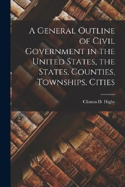 A General Outline of Civil Government in the United States, the States, Counties, Townships, Cities by Clinton D. Higby