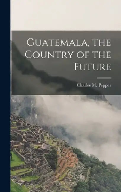 Guatemala, the Country of the Future by Pepper Charles M. (Charles Melville)