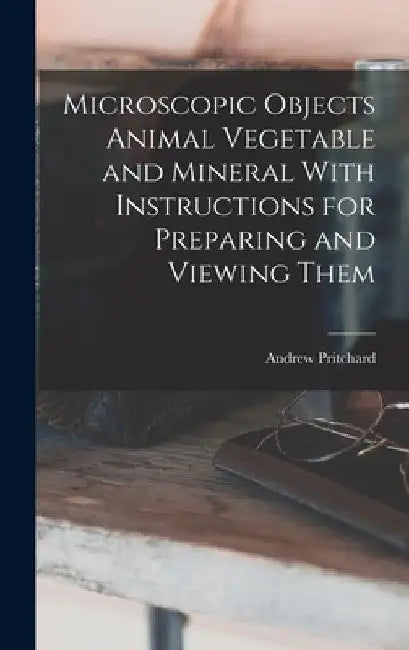 Microscopic Objects Animal Vegetable and Mineral With Instructions for Preparing and Viewing Them by Andrew Pritchard