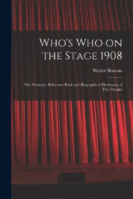 Who's who on the Stage 1908: The Dramatic Reference Book and Biographical Dictionary of The Theatre by Browne Walter