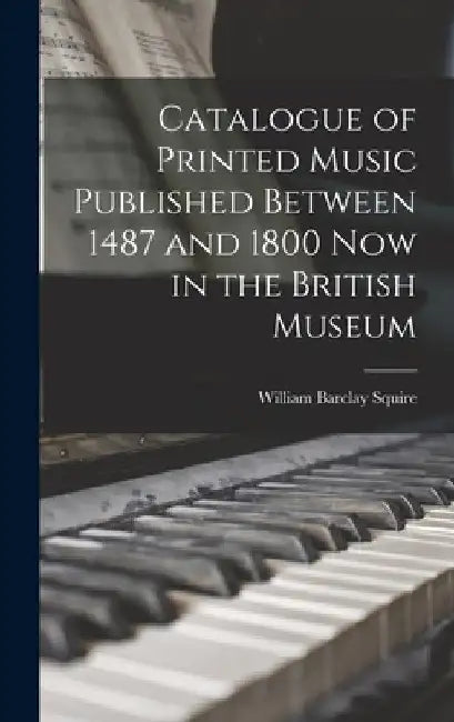Catalogue of Printed Music Published Between 1487 and 1800 Now in the British Museum by William Barclay Squire