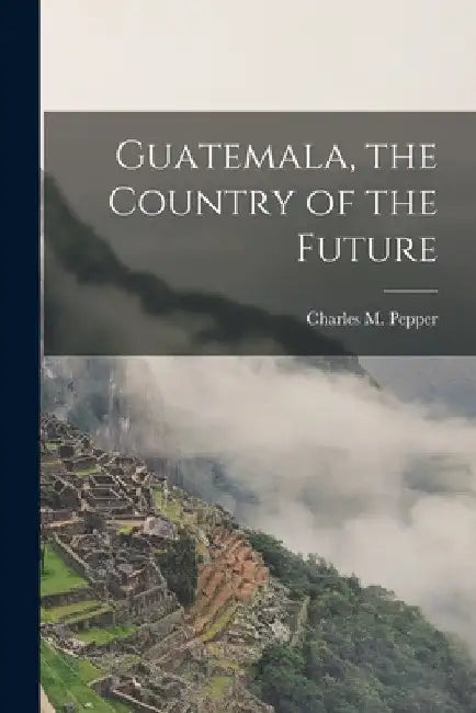 Guatemala, the Country of the Future by Pepper Charles M. (Charles Melville)