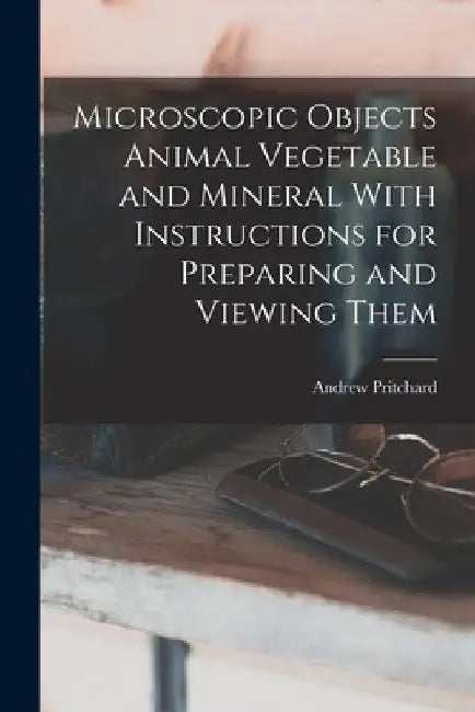Microscopic Objects Animal Vegetable and Mineral With Instructions for Preparing and Viewing Them by Andrew Pritchard