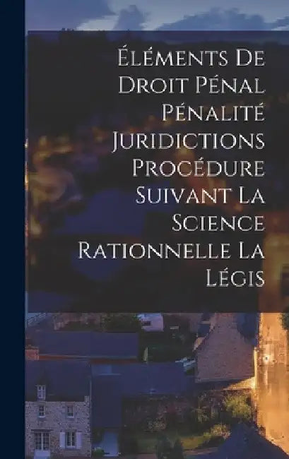Éléments de Droit Pénal Pénalité Juridictions Procédure Suivant la Science Rationnelle la Légis by Anonymous
