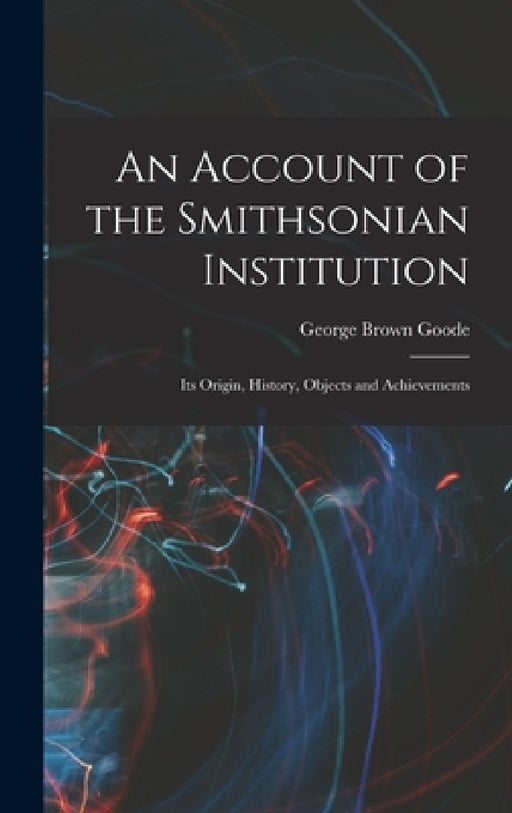 An Account of the Smithsonian Institution: Its Origin, History, Objects and Achievements by George Brown Goode