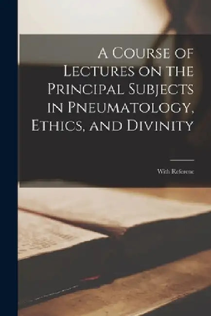 A Course of Lectures on the Principal Subjects in Pneumatology, Ethics, and Divinity: With Referenc by Anonymous
