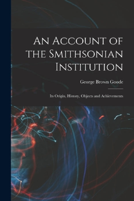 An Account of the Smithsonian Institution: Its Origin, History, Objects and Achievements by George Brown Goode