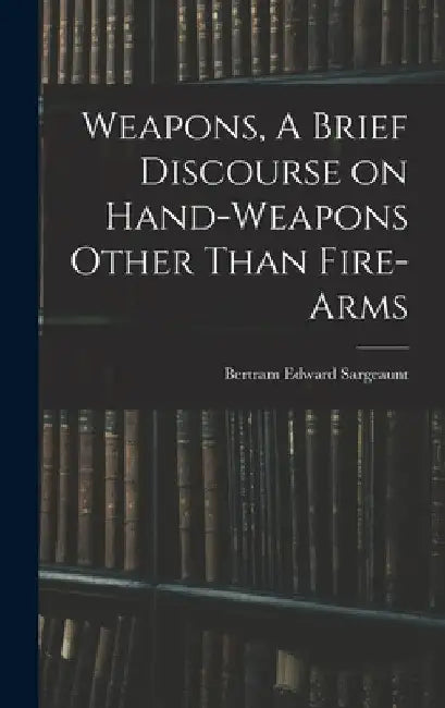 Weapons, A Brief Discourse on Hand-Weapons Other Than Fire-Arms by Bertram Edward Sargeaunt