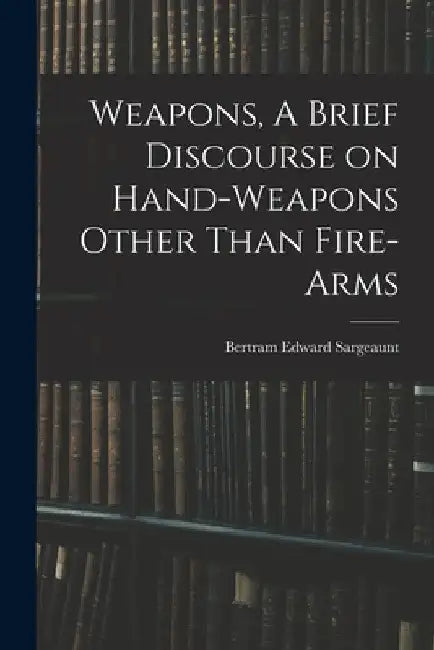 Weapons, A Brief Discourse on Hand-Weapons Other Than Fire-Arms by Bertram Edward Sargeaunt
