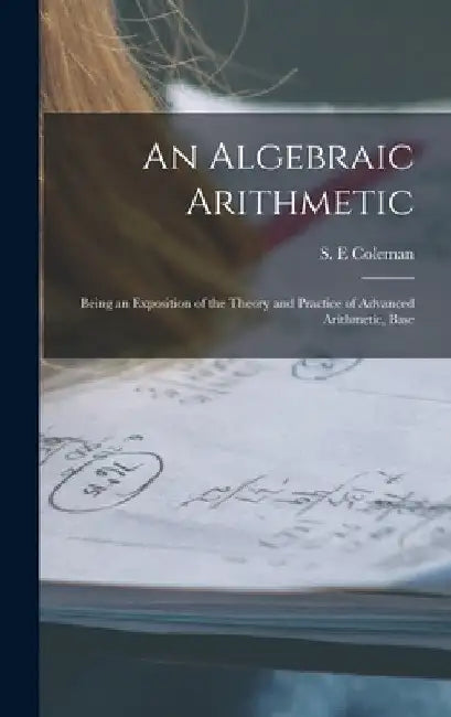 An Algebraic Arithmetic; Being an Exposition of the Theory and Practice of Advanced Arithmetic, Base by S. E. Coleman