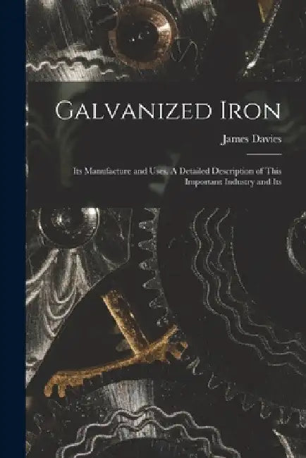 Galvanized Iron; Its Manufacture and Uses. A Detailed Description of This Important Industry and Its by James Davies