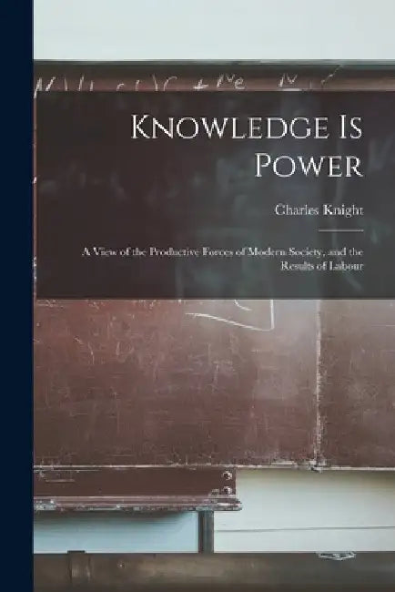 Knowledge is Power: A View of the Productive Forces of Modern Society, and the Results of Labour by Charles Knight