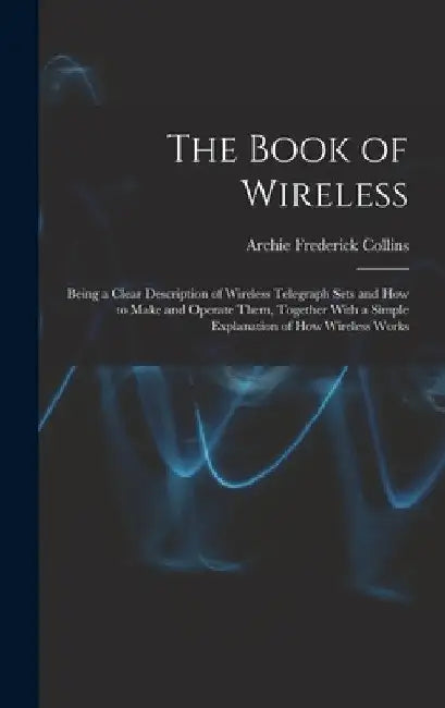 The Book of Wireless: Being a Clear Description of Wireless Telegraph Sets and How to Make and Operate Them, Together With a Simple Explanat by Archie Frederick Collins