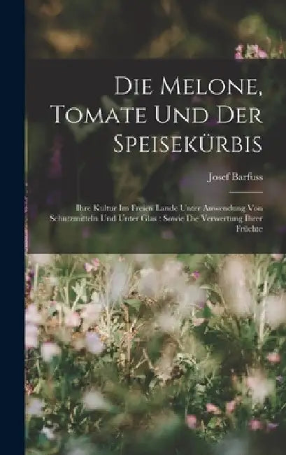 Die Melone, Tomate Und Der Speisekürbis: Ihre Kultur Im Freien Lande Unter Anwendung Von Schutzmitteln Und Unter Glas: Sowie Die Verwertung Ihrer Früc by Josef Barfuss